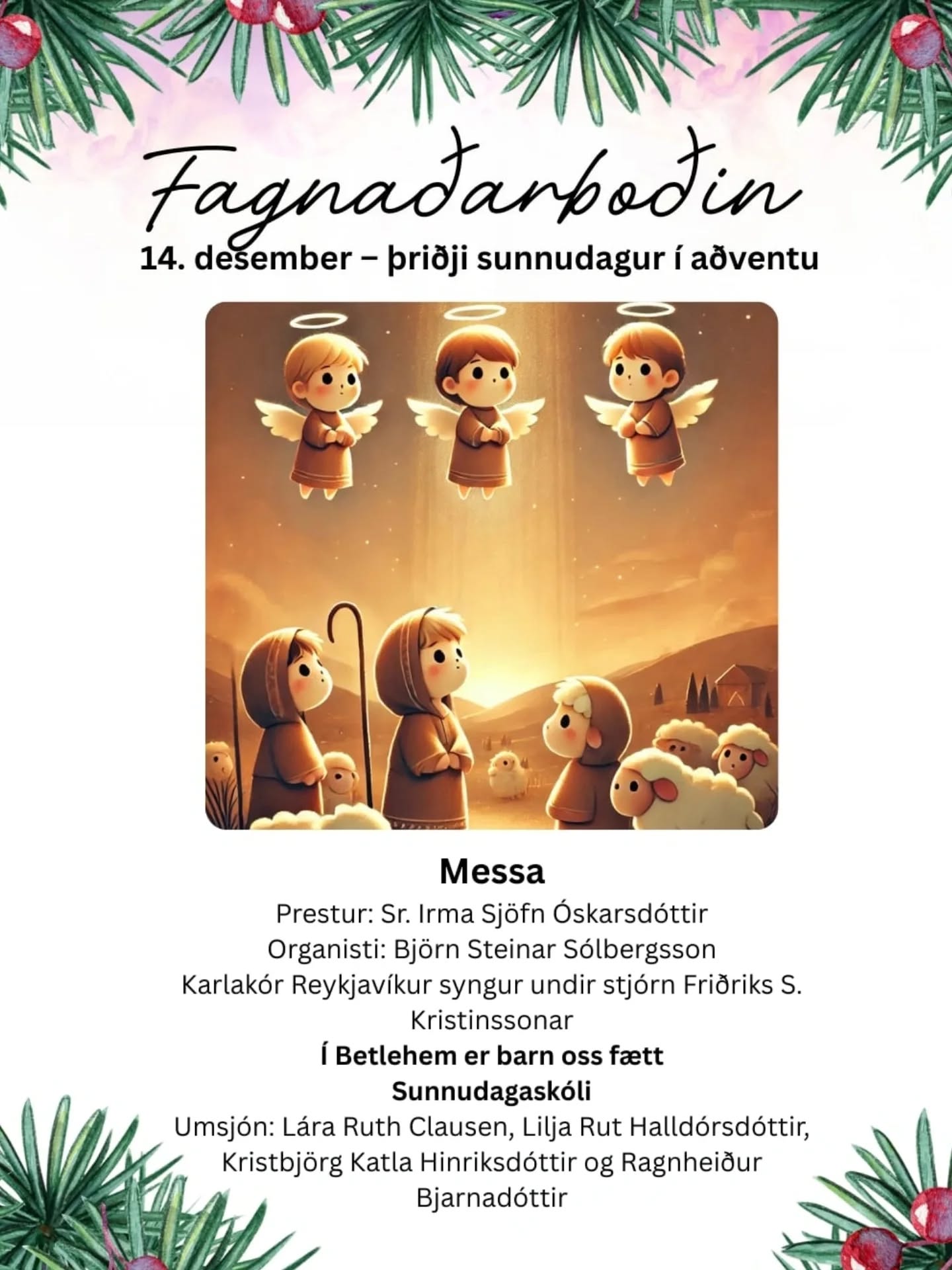 Fagnaðarboðin
11:00 Messa og sunnudagaskóli
14. desember 2025
– þriðji sunnudagur í aðventu
Prestur: Sr. Irma Sjöfn Óskarsdóttir
Organisti: Björn Steinar Sólbergsson
Karlakór Reykjavíkur syngur undir stjórn Friðriks S. Kristinssonar
Í Betlehem er barn oss fætt
Sunnudagaskólinn er á sínum stað
Umsjón: Lára Ruth Clausen, Lilja Rut Halldórsdóttir, Kristbjörg Katla Hinriksdóttir og Ragnheiður Bjarnadóttir
Kl. 17 sama dag verða Jólatónleikar Kórs Hallgrímskirkju
Einsöngur: Hallveig Rúnarsdóttir
Organisti: Björn Steinar Sólbergsson
Stjórnandi: Steinar Logi Helgason
Miðasala fer fram í Hallgrímskirkju og á tix.is og er aðgangseyrir 4.900 kr.