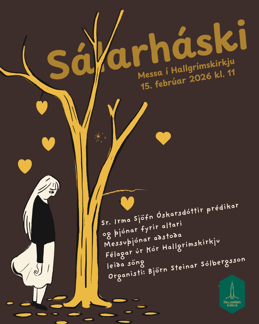 HALLGRÍMSKIRKJA
Sunnudagur 15. febrúar 2026 kl. 11:00
Sálarháski
Messa á sunnudegi í föstuinngangi
Sr. Irma Sjöfn Óskarsdóttir prédikar og þjónar fyrir altari
Messuþjónar aðstoða
Félagar úr Kór Hallgrímskirkju leiða söng
Organisti er Björn Steinar Sólbergsson
Burtu með fordóma!
Sunnudagaskólinn er á sínum stað
Umstjón: Kristbjörg Katla Hinriksdóttir, Lára Ruth Clausen og Ragnheiður Bjarnadóttir
HALLGRÍMSKIRKJA – ÞINN STAÐUR