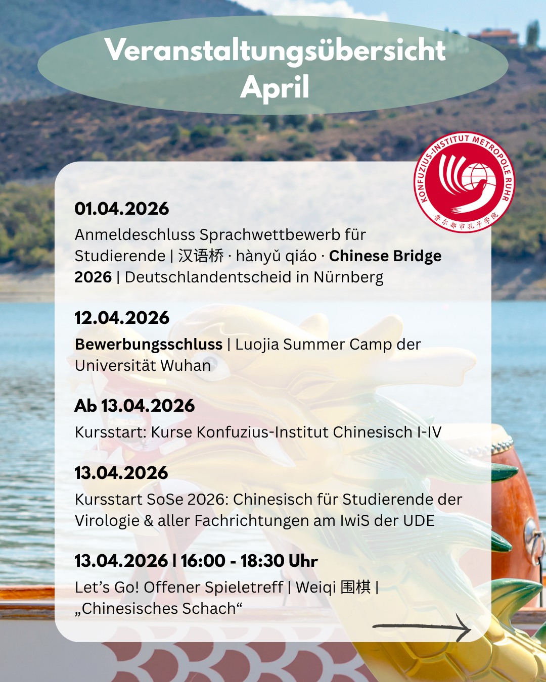 𝐍𝐢𝐡𝐚𝐨, 𝐀𝐩𝐫𝐢𝐥! 🌸🍃 Ein Blick in unser Programm diesen Monat. Unsere Highlights für Euch:
01.04.2026
Anmeldeschluss Sprachwettbewerb für Studierende |
汉语桥 · hànyǔ qiáo · Chinese Bridge 2026 | Deutschlandentscheid in Nürnberg @kongzi_nue
12.04.2026
Bewerbungsschluss | Luojia Summer Camp der Universität Wuhan
@wuhan_university
Ab 13.04.2026
Kursstart: Chinesisch– Chinesisch I - IV in Duisburg (HSK-Niveau 1 bis 5)
13.04.2026
Kursstart SoSe 2026: Chinesisch für Studierende der Virologie @universitaetsmedizinessen & aller Fachrichtungen am @iwis.ude
16.04.2026 | 17:30 - 19:00 Uhr
Kursstart Chinesisch · Ohne Vorkenntnisse | Optional als Schnupperstunde
16.04.2026 | 17:30 – 19:30 Uhr
Tea-Tastings | Onlinekurs
Yunnans Köstlichkeiten – Weiße Tees ganz neu
Anmeldeschluss: 08.04.2026
@audi.konfuzius.institut.in @konfuziusinstitutleipzig @einwaldlux
16.04.2026 | 18:00 – 20:00 Uhr
China Alumni-Treffen & Networking
20.04.2026 | 16:00 - 18:30 Uhr
Let’s Go! Offener Spieletreff | Weiqi 围棋 | „Chinesisches Schach“
@stadtbibliothek.duisburg
25.04.2026 | 15:30 Uhr
Teekurs „Einführung in die Welt der Blüten-Tees – oh du schöne Jasminblüte“ | In Kooperation mit der @vhs_duisburg & @teeregen
27.04.2026 | 19:00 – 21:00 Uhr
Sprachcafé Café-Lingua | Campus Duisburg
@stwedu.international
28.04.2026 | 12:30 – 18:00 Uhr
Workshop: Schriftzeichenanalyse |
汉字结构分析法在海外汉字教学中的应用研讨会
29.04.2026
Anmeldeschluss Drachenboot-Fun-Regatta | Geht am So. 14. Juni mit uns an Bord!
30.04.2026 | 17:30 – 19:30 Uhr
Tea-Tastings | Onlinekurs
Tianjian, die Whiskeys unter den Tees
Anmeldeschluss: 22.04.2026
@audi.konfuzius.institut.in @konfuziusinstitutleipzig @einwaldlux
Alle Infos zu den Veranstaltungen findet ihr im Kalender auf unserer Webseite (Link in Bio)!
#duisburg #veranstaltungen #konfuziusinstitut #metropoleruhr