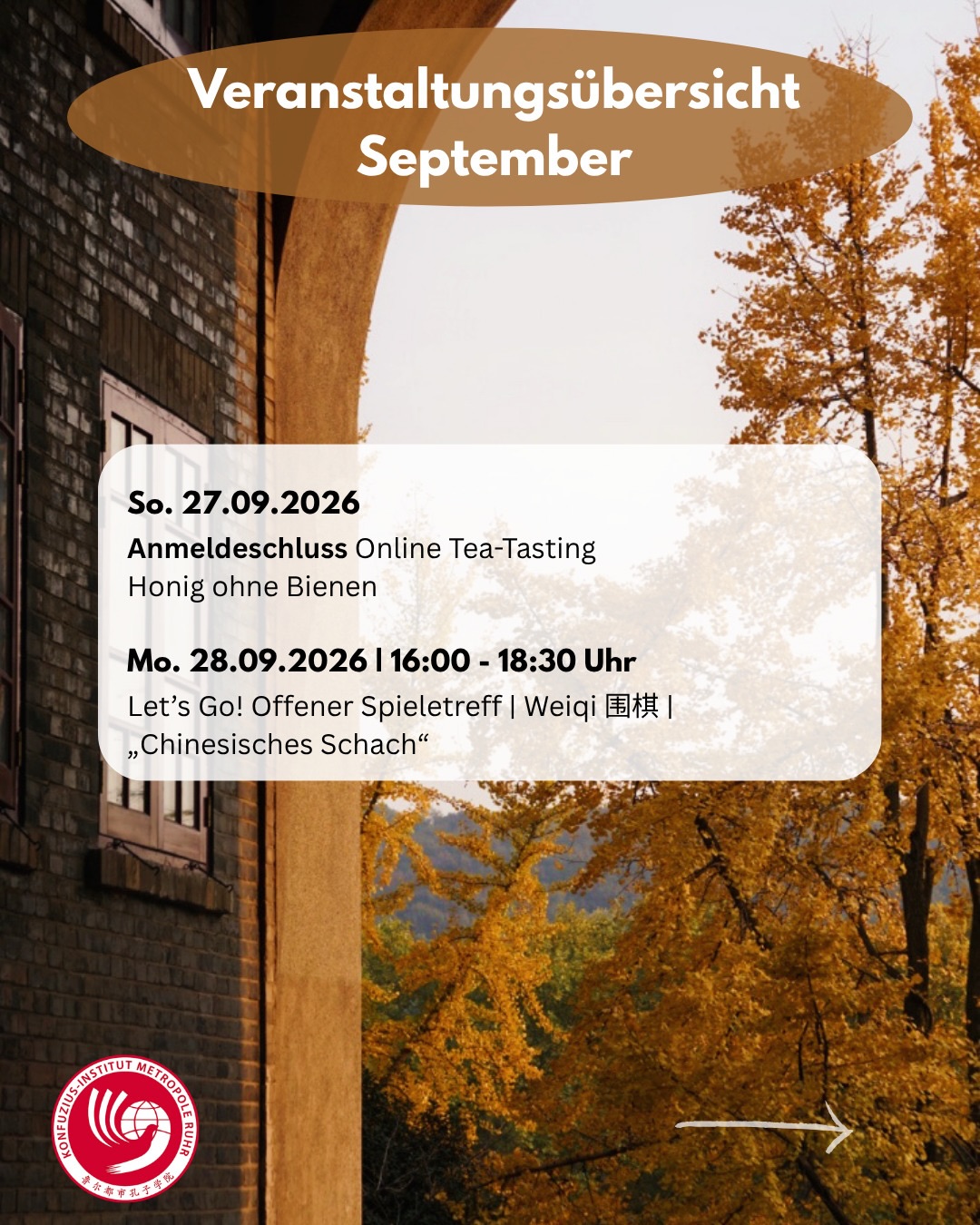 𝐍𝐢𝐡𝐚𝐨, 𝐒𝐞𝐩𝐭𝐞𝐦𝐛𝐞𝐫! 🎉Sehen wir uns am Wochenende auf dem Chinafest? Und vielleicht in unserer nagelneuen Schriftzeichen-Stunde?
Ein Einblick in unseren Kalender diesen Monat:
𝐄𝐢𝐧𝐬𝐭𝐢𝐞𝐠 𝐣𝐞𝐭𝐳𝐭 𝐦ö𝐠𝐥𝐢𝐜𝐡!
Chinesisch lernen · Kurse mit und ohne Vorkenntnisse | Ort je nach Kurs: VHS | Konfuzius-Institut | Online
Fr.-So. 04.-06.09.2026
Chinafest in Duisburg | Tradition trifft Moderne am Rhein | Vorplatz @theaterammarientor | Wir sind dabei zusammen mit 🤝 den wunderbaren @shaolin.wushu.essen , dem @konfuzius_institut_duesseldorf und dem Team vom @konfuziusinstitutpaderborn !
6.-20. Sept 2026
Luojia Summer Camp
Campus der Universität Wuhan
@whu_admission
Mo. 07.09.2026 | 16:00 - 18:30 Uhr
Let’s Go! Offener Spieletreff | Weiqi 围棋 | „Chinesisches Schach“
@stadtbibliothek.duisburg
Sa. 12.09.2026
HSK – Sprachprüfung im September 2026
Mo. 14.09.2026 | 16:00 - 18:30 Uhr
Let’s Go! Offener Spieletreff | Weiqi 围棋 | „Chinesisches Schach“
@stadtbibliothek.duisburg
Mo. 14.09.2026 | 17:30 - 19:00 Uhr
Schriftzeichen-Stunde Herbst
Systematisch Chinesisch lernen
17.09.2026 bis 08.10.2026
Bewerbung geöffnet: Sprachkurse Chinesisch
für alle Studierenden der @ude_uni_duisburg_essen
@sprachkurse.ude
Sa. 19.09.2026 | 12:00 - 16:00 Uhr
Tag des lebendigen Chinesischen Gartens
Zu Gast @zooduisburg
Sa. 19.09.2026 | 14:00 - 15:00 Uhr
Chinesischkurse für Kinder | Start & Schnupperstunde
Unterricht als Fremdsprache oder Muttersprache
Mo. 21.09.2026 | 16:00 - 18:30 Uhr
Let’s Go! Offener Spieletreff | Weiqi 围棋 | „Chinesisches Schach“
@stadtbibliothek.duisburg
Sa.-So. 26.-27.09.2026 | 15:00 - 17:00 Uhr
Festival „KlangBegegnung V“
So. 27.09.2026
Anmeldeschluss Online Tea-Tasting
Honig ohne Bienen
Mo. 28.09.2026 | 16:00 - 18:30 Uhr
Let’s Go! Offener Spieletreff | Weiqi 围棋 | „Chinesisches Schach“
@stadt.bibliothek.duisburg
Alle Infos zu den Veranstaltungen findet ihr im Kalender auf unserer Webseite, Link in Bio.